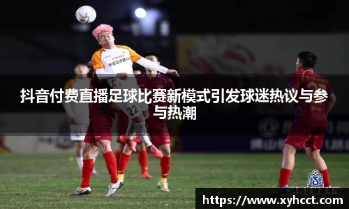抖音付费直播足球比赛新模式引发球迷热议与参与热潮