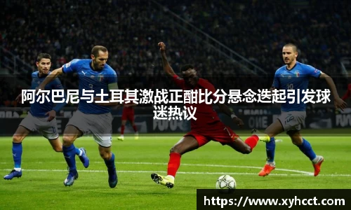 阿尔巴尼与土耳其激战正酣比分悬念迭起引发球迷热议